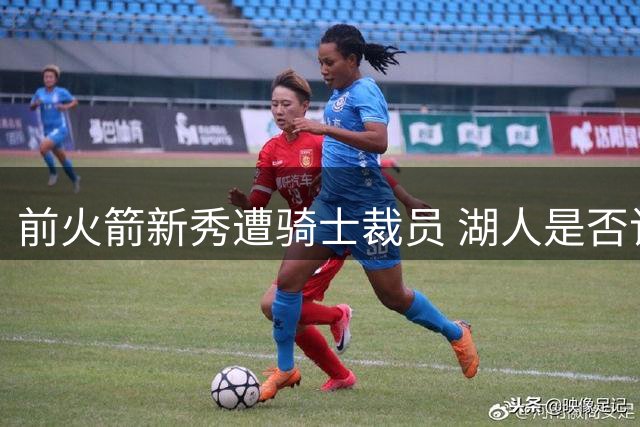 前火箭新秀遭骑士裁员 湖人是否该考虑签约？