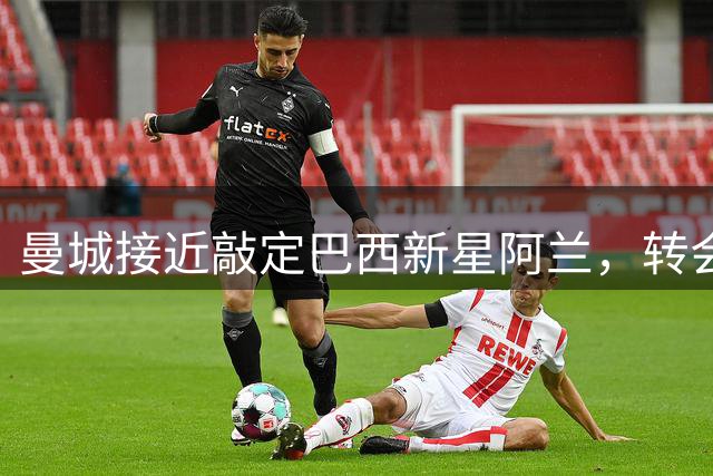 曼城接近敲定巴西新星阿兰，转会费或达4000万欧元